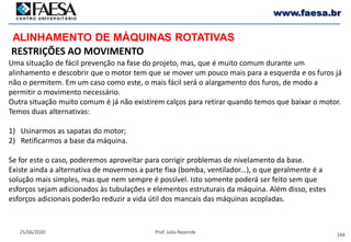144
25/06/2020 Prof. Julio Rezende
www.faesa.br
ALINHAMENTO DE MÁQUINAS ROTATIVAS
RESTRIÇÕES AO MOVIMENTO
Uma situação de fácil prevenção na fase do projeto, mas, que é muito comum durante um
alinhamento e descobrir que o motor tem que se mover um pouco mais para a esquerda e os furos já
não o permitem. Em um caso como este, o mais fácil será o alargamento dos furos, de modo a
permitir o movimento necessário.
Outra situação muito comum é já não existirem calços para retirar quando temos que baixar o motor.
Temos duas alternativas:
1) Usinarmos as sapatas do motor;
2) Retificarmos a base da máquina.
Se for este o caso, poderemos aproveitar para corrigir problemas de nivelamento da base.
Existe ainda a alternativa de movermos a parte fixa (bomba, ventilador...), o que geralmente é a
solução mais simples, mas que nem sempre é possível. Isto somente poderá ser feito sem que
esforços sejam adicionados às tubulações e elementos estruturais da máquina. Além disso, estes
esforços adicionais poderão reduzir a vida útil dos mancais das máquinas acopladas.
 
