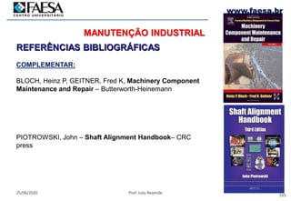 165
25/06/2020 Prof. Julio Rezende
www.faesa.br
MANUTENÇÃO INDUSTRIAL
REFERÊNCIAS BIBLIOGRÁFICAS
COMPLEMENTAR:
BLOCH, Heinz P, GEITNER, Fred K, Machinery Component
Maintenance and Repair – Butterworth-Heinemann
PIOTROWSKI, John – Shaft Alignment Handbook– CRC
press
 