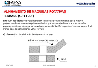 33
25/06/2020 Prof. Julio Rezende
www.faesa.br
PÉ MANCO (SOFT FOOT)
ALINHAMENTO DE MÁQUINAS ROTATIVAS
Este é um dos fatores que mais interferem na execução do alinhamento, pois o mesmo
provoca um deslocamento irregular na máquina que esta sendo alinhada, e pode também
provocar torções na estrutura da máquina dependendo da diferença existente entre os pés. O pé
manco pode se apresentar de várias formas:
a) Pé curto: Erro de fabricação da máquina ou da base
 