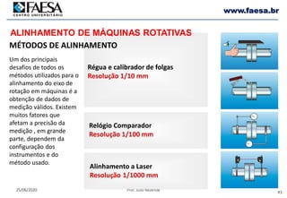 43
25/06/2020 Prof. Julio Rezende
www.faesa.br
Régua e calibrador de folgas
Resolução 1/10 mm
Relógio Comparador
Resolução 1/100 mm
Alinhamento a Laser
Resolução 1/1000 mm
MÉTODOS DE ALINHAMENTO
ALINHAMENTO DE MÁQUINAS ROTATIVAS
Um dos principais
desafios de todos os
métodos utilizados para o
alinhamento do eixo de
rotação em máquinas é a
obtenção de dados de
medição válidos. Existem
muitos fatores que
afetam a precisão da
medição , em grande
parte, dependem da
configuração dos
instrumentos e do
método usado.
 