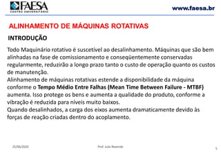 5
25/06/2020 Prof. Julio Rezende
www.faesa.br
Todo Maquinário rotativo é suscetível ao desalinhamento. Máquinas que são bem
alinhadas na fase de comissionamento e conseqüentemente conservadas
regularmente, reduzirão a longo prazo tanto o custo de operação quanto os custos
de manutenção.
Alinhamento de máquinas rotativas estende a disponibilidade da máquina
conforme o Tempo Médio Entre Falhas (Mean Time Between Failure - MTBF)
aumenta. Isso protege os bens e aumenta a qualidade do produto, conforme a
vibração é reduzida para níveis muito baixos.
Quando desalinhados, a carga dos eixos aumenta dramaticamente devido às
forças de reação criadas dentro do acoplamento.
INTRODUÇÃO
ALINHAMENTO DE MÁQUINAS ROTATIVAS
 