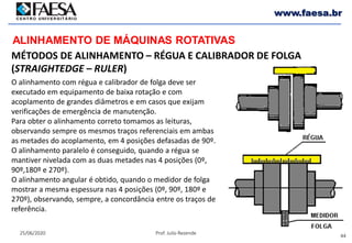 44
25/06/2020 Prof. Julio Rezende
www.faesa.br
MÉTODOS DE ALINHAMENTO – RÉGUA E CALIBRADOR DE FOLGA
(STRAIGHTEDGE – RULER)
ALINHAMENTO DE MÁQUINAS ROTATIVAS
O alinhamento com régua e calibrador de folga deve ser
executado em equipamento de baixa rotação e com
acoplamento de grandes diâmetros e em casos que exijam
verificações de emergência de manutenção.
Para obter o alinhamento correto tomamos as leituras,
observando sempre os mesmos traços referenciais em ambas
as metades do acoplamento, em 4 posições defasadas de 90º.
O alinhamento paralelo é conseguido, quando a régua se
mantiver nivelada com as duas metades nas 4 posições (0º,
90º,180º e 270º).
O alinhamento angular é obtido, quando o medidor de folga
mostrar a mesma espessura nas 4 posições (0º, 90º, 180º e
270º), observando, sempre, a concordância entre os traços de
referência.
 