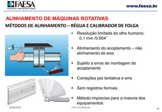 45
25/06/2020 Prof. Julio Rezende
www.faesa.br
MÉTODOS DE ALINHAMENTO – RÉGUA E CALIBRADOR DE FOLGA
ALINHAMENTO DE MÁQUINAS ROTATIVAS
 Resolução limitada do olho humano:
0,1 mm /0.004”
 Alinhamento do acoplamento – não
alinhamento do eixo
 Sujeito a erros de montagem do
acoplamento
 Correções por tentativa e erro
 Sem registros formais
 Método impreciso para a maioria dos
equipamentos
 