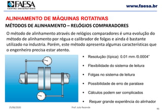 46
25/06/2020 Prof. Julio Rezende
www.faesa.br
MÉTODOS DE ALINHAMENTO – RELÓGIOS COMPARADORES
ALINHAMENTO DE MÁQUINAS ROTATIVAS
O método de alinhamento através de relógios comparadores é uma evolução do
método de alinhamento por régua e calibrador de folgas e ainda é bastante
utilizado na industria. Porém, este método apresenta algumas características que
o engenheiro precisa estar atento.
 Resolução (típica): 0.01 mm /0.0004”
 Flexibilidade do sistema de leitura
 Folgas no sistema de leitura
 Possibilidade de erro de paralaxe
 Cálculos podem ser complicados
 Requer grande experiência do alinhador
 