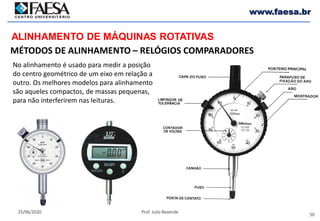50
25/06/2020 Prof. Julio Rezende
www.faesa.br
MÉTODOS DE ALINHAMENTO – RELÓGIOS COMPARADORES
ALINHAMENTO DE MÁQUINAS ROTATIVAS
No alinhamento é usado para medir a posição
do centro geométrico de um eixo em relação a
outro. Os melhores modelos para alinhamento
são aqueles compactos, de massas pequenas,
para não interferirem nas leituras.
 