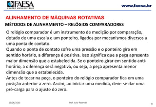 51
25/06/2020 Prof. Julio Rezende
www.faesa.br
MÉTODOS DE ALINHAMENTO – RELÓGIOS COMPARADORES
ALINHAMENTO DE MÁQUINAS ROTATIVAS
O relógio comparador é um instrumento de medição por comparação,
dotado de uma escala e um ponteiro, ligados por mecanismos diversos a
uma ponta de contato.
Quando o ponta de contato sofre uma pressão e o ponteiro gira em
sentido horário, a diferença é positiva. Isso significa que a peça apresenta
maior dimensão que a estabelecida. Se o ponteiro girar em sentido anti-
horário, a diferença será negativa, ou seja, a peça apresenta menor
dimensão que a estabelecida.
Antes de tocar na peça, o ponteiro do relógio comparador fica em uma
posição anterior a zero. Assim, ao iniciar uma medida, deve-se dar uma
pré-carga para o ajuste do zero.
 