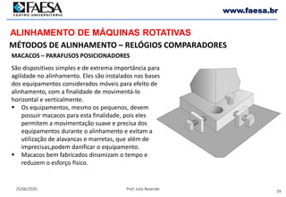 59
25/06/2020 Prof. Julio Rezende
www.faesa.br
MÉTODOS DE ALINHAMENTO – RELÓGIOS COMPARADORES
ALINHAMENTO DE MÁQUINAS ROTATIVAS
MACACOS – PARAFUSOS POSICIONADORES
São dispositivos simples e de extrema importância para
agilidade no alinhamento. Eles são instalados nas bases
dos equipamentos considerados móveis para efeito de
alinhamento, com a finalidade de movimentá-lo
horizontal e verticalmente.
 Os equipamentos, mesmo os pequenos, devem
possuir macacos para esta finalidade, pois eles
permitem a movimentação suave e precisa dos
equipamentos durante o alinhamento e evitam a
utilização de alavancas e marretas, que além de
imprecisas,podem danificar o equipamento.
 Macacos bem fabricados dinamizam o tempo e
reduzem o esforço físico.
 