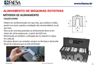 60
25/06/2020 Prof. Julio Rezende
www.faesa.br
MÉTODOS DE ALINHAMENTO
ALINHAMENTO DE MÁQUINAS ROTATIVAS
CALÇOS (SHIM)
Podem ser confeccionados em aço inox, aço carbono e latão ,
porém em locais sujeitos a oxidação são recomendáveis os de
aço inox.
Para se ter uma boa precisão no alinhamento deve se ter
calços de várias espessuras, a partir de 0,05 mm.
Recomenda-se também a utilização de no máximo 5 calços
em cada pé.
Os calços devem ser cortados sempre no formato e dimensão
do pé da máquina que se está alinhando
 