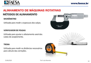 62
25/06/2020 Prof. Julio Rezende
www.faesa.br
MÉTODOS DE ALINHAMENTO
ALINHAMENTO DE MÁQUINAS ROTATIVAS
MICRÔMETRO
Utilizado para medir a espessura dos calços.
VERIFICADOR DE FOLGAS
Utilizado para ajustar o afastamento axial dos
cubos do acoplamento.
TRENA
Utilizada para medir as distâncias necessárias
para cálculo das correções.
 