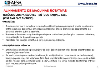 71
25/06/2020 Prof. Julio Rezende
www.faesa.br
RELÓGIOS COMPARADORES – MÉTODO RADIAL / FACE
(RIM AND FACE METHOD)
ALINHAMENTO DE MÁQUINAS ROTATIVAS
VANTAGENS:
 É mais preciso que o método reverso onde o diâmetro do acoplamento é grande e a distância
entre os cubos é pequena, e em pequenas máquinas onde o diâmetro do acoplamento e a
distância entre os cubos é pequena,
 Pode ser utilizado em máquinas de grande porte onde não é possível girar um ou os dois eixos,
com utilização de dispositivos especiais,
 Facilidade nos cálculos simplifica a correção no pé da máquina.
LIMITAÇÕES DESTE MÉTODO:
 Em máquinas onde não é possível girar os eixos podem ocorrer erros devido excentricidade ou
imperfeições superficiais.
 Se usado em máquinas onde exista flutuação axial (máquinas com mancais de deslizamento),
podem ocorrer erros nas leituras de face. Para se evitar este inconveniente é necessário utilizar-
se dois relógios para as leituras faciais a 180° , a leitura real será a metade da diferença entre as
duas leituras após o giro de 180°.
 