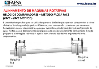 92
25/06/2020 Prof. Julio Rezende
www.faesa.br
RELÓGIOS COMPARADORES – MÉTODO FACE A FACE
(FACE – FACE METHOD)
ALINHAMENTO DE MÁQUINAS ROTATIVAS
É um método específico para ser utilizado quando a distância que separa os componentes a serem
alinhados é muito grande (superior a 1500 mm), e os mesmos são conectados por elementos
flexíveis sem mancal intermediário, como por exemplo ventiladores de torre de resfriamento de
água. Nestes casos o deslocamento radial provocado pelo desalinhamento normalmente é muito
pequeno e as correções são obtidas apenas com a leitura dos desvios angulares dos dois
acoplamentos.
 