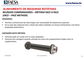 93
25/06/2020 Prof. Julio Rezende
www.faesa.br
ALINHAMENTO DE MÁQUINAS ROTATIVAS
VANTAGENS:
 Permite o alinhamento de eixos longos sem necessidade de dispositivos especiais;
 Se os eixos das máquinas fixa e móvel não estão instalados no mesmo alinhamento, mas foram
projetados desta forma;
LIMITAÇÕES DESTE MÉTODO:
 Somente pode ser usado com os eixos acoplados;
 Somente tem vantagens quando utilizado em eixos com espaçamentos longos entre os
acoplamentos;
RELÓGIOS COMPARADORES – MÉTODO FACE A FACE
(FACE – FACE METHOD)
 