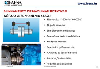 105
25/06/2020 Prof. Julio Rezende
www.faesa.br
MÉTODO DE ALINHAMENTO A LASER
ALINHAMENTO DE MÁQUINAS ROTATIVAS
 Resolução: 1/1000 mm (0.00004")
 Suporte universal
 Sem elementos em balanço
 Sem influência de erro de leitura
 Medições precisas
 Resultados gráficos na tela
 Avaliação do desalinhamento
 As correções imediatas
 Registros dos resultados
 