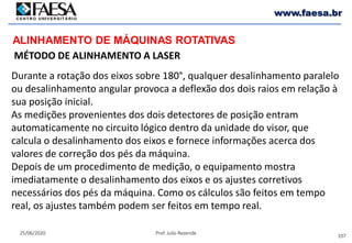 107
25/06/2020 Prof. Julio Rezende
www.faesa.br
MÉTODO DE ALINHAMENTO A LASER
ALINHAMENTO DE MÁQUINAS ROTATIVAS
Durante a rotação dos eixos sobre 180°, qualquer desalinhamento paralelo
ou desalinhamento angular provoca a deflexão dos dois raios em relação à
sua posição inicial.
As medições provenientes dos dois detectores de posição entram
automaticamente no circuito lógico dentro da unidade do visor, que
calcula o desalinhamento dos eixos e fornece informações acerca dos
valores de correção dos pés da máquina.
Depois de um procedimento de medição, o equipamento mostra
imediatamente o desalinhamento dos eixos e os ajustes corretivos
necessários dos pés da máquina. Como os cálculos são feitos em tempo
real, os ajustes também podem ser feitos em tempo real.
 