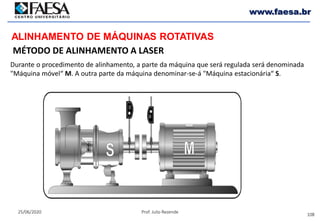 108
25/06/2020 Prof. Julio Rezende
www.faesa.br
MÉTODO DE ALINHAMENTO A LASER
ALINHAMENTO DE MÁQUINAS ROTATIVAS
Durante o procedimento de alinhamento, a parte da máquina que será regulada será denominada
"Máquina móvel“ M. A outra parte da máquina denominar-se-á "Máquina estacionária“ S.
 