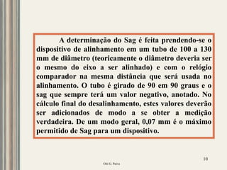 Oiti G. Paiva
10
A determinação do Sag é feita prendendo-se o
dispositivo de alinhamento em um tubo de 100 a 130
mm de diâmetro (teoricamente o diâmetro deveria ser
o mesmo do eixo a ser alinhado) e com o relógio
comparador na mesma distância que será usada no
alinhamento. O tubo é girado de 90 em 90 graus e o
sag que sempre terá um valor negativo, anotado. No
cálculo final do desalinhamento, estes valores deverão
ser adicionados de modo a se obter a medição
verdadeira. De um modo geral, 0,07 mm é o máximo
permitido de Sag para um dispositivo.
 