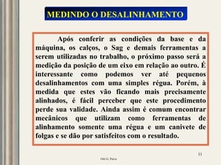 Oiti G. Paiva
11
Após conferir as condições da base e da
máquina, os calços, o Sag e demais ferramentas a
serem utilizadas no trabalho, o próximo passo será a
medição da posição de um eixo em relação ao outro. É
interessante como podemos ver até pequenos
desalinhamentos com uma simples régua. Porém, à
medida que estes vão ficando mais precisamente
alinhados, é fácil perceber que este procedimento
perde sua validade. Ainda assim é comum encontrar
mecânicos que utilizam como ferramentas de
alinhamento somente uma régua e um canivete de
folgas e se dão por satisfeitos com o resultado.
MEDINDO O DESALINHAMENTO
 