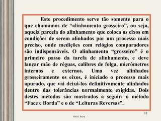 Oiti G. Paiva
12
Este procedimento serve tão somente para o
que chamamos de “alinhamento grosseiro”, ou seja,
aquela parcela do alinhamento que coloca os eixos em
condições de serem alinhados por um processo mais
preciso, onde medições com relógios comparadores
são indispensáveis. O alinhamento “grosseiro” é o
primeiro passo da tarefa de alinhamento, e deve
lançar mão de réguas, calibres de folga, micrômetros
internos e externos. Uma vez alinhados
grosseiramente os eixos, é iniciado o processo mais
apurado, que vai deixá-los definitivamente alinhados
dentro das tolerâncias normalmente exigidas. Dois
destes métodos são mostrados a seguir: o método
“Face e Borda” e o de “Leituras Reversas”.
 