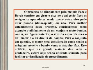 Oiti G. Paiva
14
O processo de alinhamento pelo método Face e
Borda consiste em girar o eixo no qual estão fixos os
relógios comparadores sendo que o outro eixo pode
estar parado (desacoplado) ou não. Para melhor
entendimento deste processo, consideremos como
exemplo o alinhamento de um conjunto moto-bomba.
Assim, na figura anterior, o eixo da esquerda será o
do motor e o da direita da bomba. Para o conjunto
em questão, o motor será considerado como sendo a
máquina móvel e a bomba como a máquina fixa. Este
artifício, que na grande maioria das vezes é
verdadeiro, estará aqui sendo utilizado somente para
facilitar a visualização do procedimento.
 