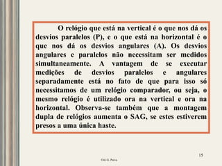 Oiti G. Paiva
15
O relógio que está na vertical é o que nos dá os
desvios paralelos (P), e o que está na horizontal é o
que nos dá os desvios angulares (A). Os desvios
angulares e paralelos não necessitam ser medidos
simultaneamente. A vantagem de se executar
medições de desvios paralelos e angulares
separadamente está no fato de que para isso só
necessitamos de um relógio comparador, ou seja, o
mesmo relógio é utilizado ora na vertical e ora na
horizontal. Observa-se também que a montagem
dupla de relógios aumenta o SAG, se estes estiverem
presos a uma única haste.
 