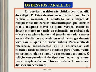 Oiti G. Paiva
16
Os desvios paralelos são obtidos com o auxílio
do relógio P. Estes desvios encontram-se nos planos
vertical e horizontal. O resultado das medições do
relógio P nos indicará as movimentações que faremos
com a máquina móvel no plano vertical (subir ou
descer o motor por meio da colocação ou retirada de
calços) e no plano horizontal (movimentando o motor
para a direita ou esquerda, procedimento geralmente
feito com a ajuda de macaquinhos). Para efeito de
referência, consideremos que o observador está
colocado atrás do motor e olhando para frente, vendo
em primeiro plano o motor e em segundo a bomba. O
relógio comparador é do tipo comum, em que uma
volta completa do ponteiro equivale a 1 mm e tem
divisões em centésimos.
OS DESVIOS PARALELOS
 