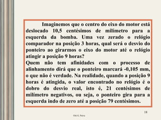 Oiti G. Paiva
18
Imaginemos que o centro do eixo do motor está
deslocado 10,5 centésimos de milímetro para a
esquerda da bomba. Uma vez zerado o relógio
comparador na posição 3 horas, qual será o desvio do
ponteiro ao girarmos o eixo do motor até o relógio
atingir a posição 9 horas?
Quem não tem afinidades com o processo de
alinhamento dirá que o ponteiro marcará -0,105 mm,
o que não é verdade. Na realidade, quando a posição 9
horas é atingida, o valor encontrado no relógio é o
dobro do desvio real, isto é, 21 centésimos de
milímetro negativos, ou seja, o ponteiro gira para a
esquerda indo de zero até a posição 79 centésimos.
 