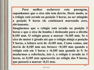 Oiti G. Paiva
19
Para melhor esclarecer esta passagem,
suponhamos que o eixo não tem desvio. Deste modo, se
o relógio está zerado na posição 3 horas, ao ser atingida
a posição 9 horas ele continuará marcando zero,
obviamente.
Imaginemos que o relógio está zerado na posição 3
horas e que o eixo da bomba é deslocado para a direita
0,105 mm. O relógio passa a marcar +0,105 mm. Se o
eixo do motor é girado até que o relógio atinja a posição
9 horas, a leitura será de -0,105 mm. Como vemos, um
desvio de 0,105 mm nos fornece +0,105 mm quando o
relógio está em 3 horas e -0,105 mm quando às 9. Se
mudarmos a referência, isto é, o relógio é zerado às 3
horas, os 0,105 mm aparecerão no relógio das 9 horas,
que passará a marcar -0,21 mm.
 