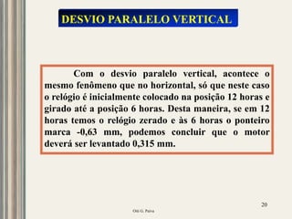 Oiti G. Paiva
20
Com o desvio paralelo vertical, acontece o
mesmo fenômeno que no horizontal, só que neste caso
o relógio é inicialmente colocado na posição 12 horas e
girado até a posição 6 horas. Desta maneira, se em 12
horas temos o relógio zerado e às 6 horas o ponteiro
marca -0,63 mm, podemos concluir que o motor
deverá ser levantado 0,315 mm.
DESVIO PARALELO VERTICAL
 