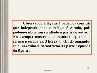 Oiti G. Paiva
22
Observando a figura 5 podemos concluir
que independe onde o relógio é zerado, pois
podemos obter um resultado a partir do outro.
No exemplo mostrado, o resultado quando o
relógio é zerado em 3 horas foi obtido somando-
se 21 aos valores encontrados na parte esquerda
da figura .
 