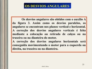 Oiti G. Paiva
23
Os desvios angulares são obtidos com o auxílio A
da figura 3. Assim como os desvios paralelos, os
angulares se encontram nos planos vertical e horizontal.
A correção dos desvios angulares verticais é feita
mediante a colocação ou retirada de calços ou na
traseira ou na dianteira do motor.
A correção dos desvios angulares horizontais será
conseguida movimentando o motor para a esquerda ou
direita, na traseira ou na dianteira.
OS DESVIOS ANGULARES
 