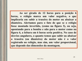 Oiti G. Paiva
25
Ao ser girado de 12 horas para a posição 6
horas, o relógio marca um valor negativo, o que
implicaria em subir a traseira do motor ou abaixar a
dianteira. Alertamos para o fato de que se o relógio
fosse montado invertido, (como na figura 3), ou seja,
apontando para a bomba e não para o motor como na
figura 6, a leitura em 6 horas seria positiva. No caso de
desvios angulares, o quanto temos que subir ou abaixar
a traseira (ou dianteira) do motor não é o valor
registrado no relógio, mas sim, um valor proporcional,
que depende das dimensões da montagem.
 