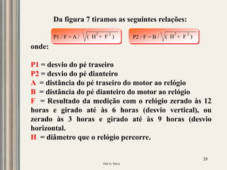 Oiti G. Paiva
28
Da figura 7 tiramos as seguintes relações:
onde:
P1 = desvio do pé traseiro
P2 = desvio do pé dianteiro
A = distância do pé traseiro do motor ao relógio
B = distância do pé dianteiro do motor ao relógio
F = Resultado da medição com o relógio zerado às 12
horas e girado até às 6 horas (desvio vertical), ou
zerado às 3 horas e girado até às 9 horas (desvio
horizontal.
H = diâmetro que o relógio percorre.
P1 / F = A / ( H + F )
2 2
P2 / F = B / ( H + F )
2 2
 