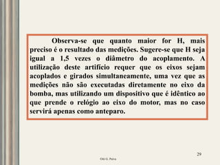 Oiti G. Paiva
29
Observa-se que quanto maior for H, mais
preciso é o resultado das medições. Sugere-se que H seja
igual a 1,5 vezes o diâmetro do acoplamento. A
utilização deste artifício requer que os eixos sejam
acoplados e girados simultaneamente, uma vez que as
medições não são executadas diretamente no eixo da
bomba, mas utilizando um dispositivo que é idêntico ao
que prende o relógio ao eixo do motor, mas no caso
servirá apenas como anteparo.
 