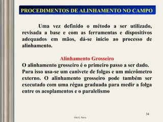 Oiti G. Paiva
34
PROCEDIMENTOS DE ALINHAMENTO NO CAMPO
Uma vez definido o método a ser utilizado,
revisada a base e com as ferramentas e dispositivos
adequados em mãos, dá-se início ao processo de
alinhamento.
Alinhamento Grosseiro
O alinhamento grosseiro é o primeiro passo a ser dado.
Para isso usa-se um canivete de folgas e um micrômetro
externo. O alinhamento grosseiro pode também ser
executado com uma régua graduada para medir a folga
entre os acoplamentos e o paralelismo
 
