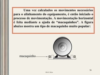 Oiti G. Paiva
36
Uma vez calculados os movimentos necessários
para o alinhamento do equipamento, é então iniciado o
processo de movimentação. A movimentação horizontal
é feita mediante a ajuda de “macaquinhos”. A figura
abaixo mostra um tipo de macaquinho muito popular:
macaquinho
 