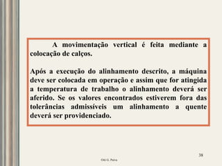 Oiti G. Paiva
38
A movimentação vertical é feita mediante a
colocação de calços.
Após a execução do alinhamento descrito, a máquina
deve ser colocada em operação e assim que for atingida
a temperatura de trabalho o alinhamento deverá ser
aferido. Se os valores encontrados estiverem fora das
tolerâncias admissíveis um alinhamento a quente
deverá ser providenciado.
 