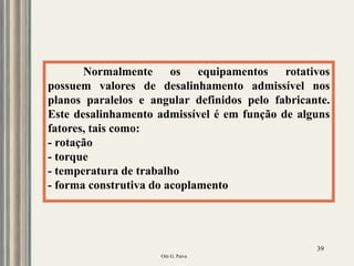 Oiti G. Paiva
39
Normalmente os equipamentos rotativos
possuem valores de desalinhamento admissível nos
planos paralelos e angular definidos pelo fabricante.
Este desalinhamento admissível é em função de alguns
fatores, tais como:
- rotação
- torque
- temperatura de trabalho
- forma construtiva do acoplamento
 
