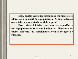 Oiti G. Paiva
40
Mas, muitas vezes não possuímos em mãos esses
valores ou o manual do equipamento. Assim, podemos
usar a tabela apresentada no slide seguinte.
Essa tabela foi feita com base na experiência
com equipamentos rotativos horizontais diversos e os
valores somente são relacionados com a rotação de
trabalho.
 