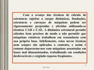 Oiti G. Paiva
5
Com o avanço das técnicas de cálculo de
estruturas sujeitas a cargas dinâmicas, fundações,
estruturas e carcaças de máquinas podem ser
rigorosamente projetadas e aferidas utilizando-se
técnicas CAD e CAE. A dinâmica estrutural permite
cálculos bem precisos de modo a não permitir que
máquinas rotativas trabalhem em ressonância com
sua própria base. Infelizmente, estas novas técnicas
nem sempre são aplicadas a contento, e assim é
comum depararmo-nos com máquinas assentadas em
bases mal dimensionadas, trabalhando em condições
desfavoráveis e exigindo reparos freqüentes.
 