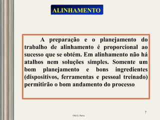 Oiti G. Paiva
7
A preparação e o planejamento do
trabalho de alinhamento é proporcional ao
sucesso que se obtém. Em alinhamento não há
atalhos nem soluções simples. Somente um
bom planejamento e bons ingredientes
(dispositivos, ferramentas e pessoal treinado)
permitirão o bom andamento do processo
ALINHAMENTO
 