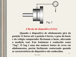 Oiti G. Paiva
9
Quando o dispositivo de alinhamento gira da
posição 12 horas até a posição 6 horas, o peso da haste
e do relógio comparador flexionam a haste, alterando
a medição real. Este fenômeno é conhecido como
“Sag”. O Sag é uma das maiores fontes de erros em
alinhamentos, porém facilmente contornado quando
as características do dispositivo são conhecidas.
A flexão do dispositivo (SAG)
Fig. 2
 