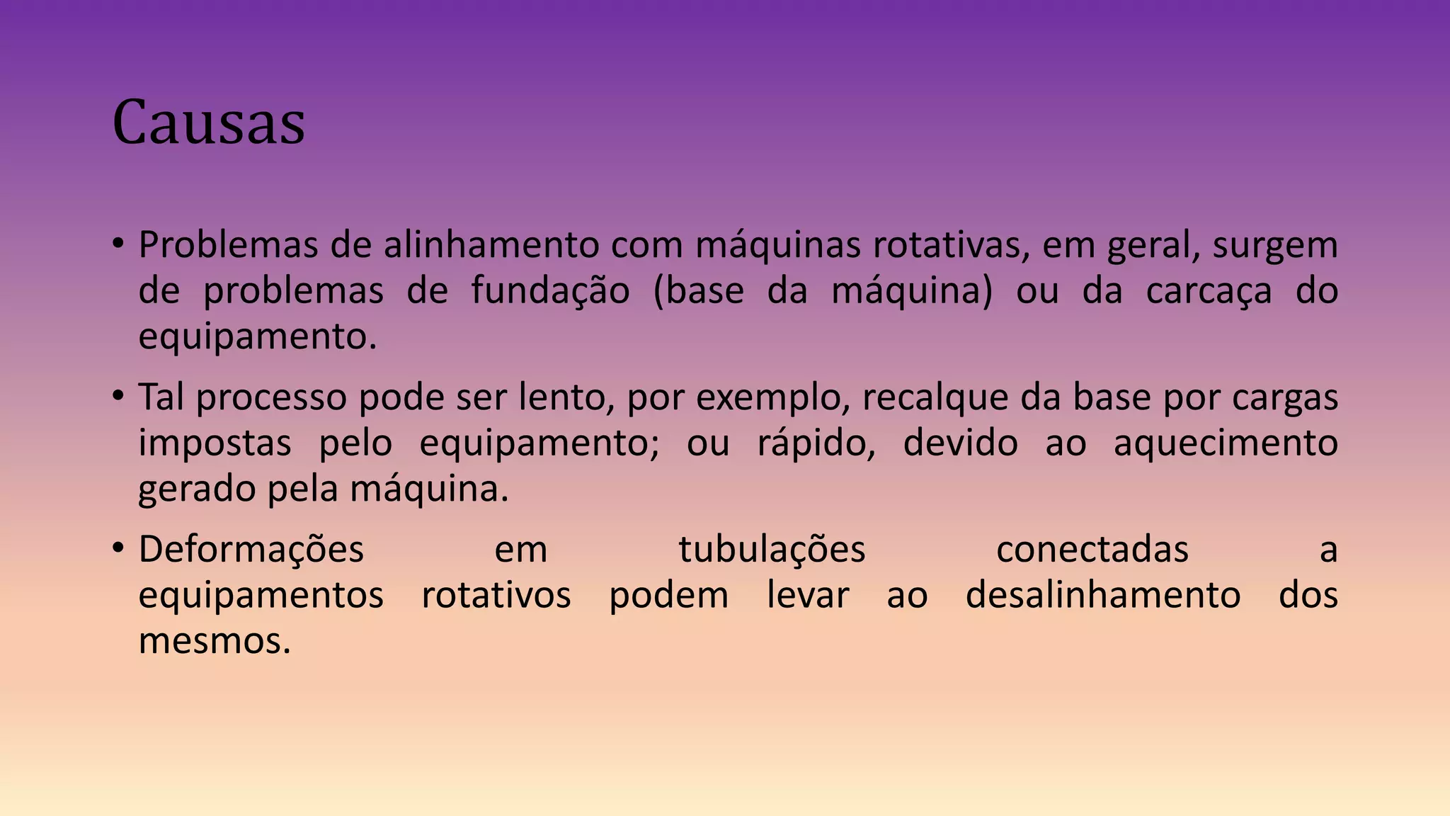 Causas
• Problemas de alinhamento com máquinas rotativas, em geral, surgem
de problemas de fundação (base da máquina) ou da carcaça do
equipamento.
• Tal processo pode ser lento, por exemplo, recalque da base por cargas
impostas pelo equipamento; ou rápido, devido ao aquecimento
gerado pela máquina.
• Deformações em tubulações conectadas a
equipamentos rotativos podem levar ao desalinhamento dos
mesmos.
 