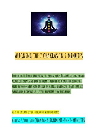 ALIGNING THE 7 CHAKRAS IN 7 MINUTES
According to Hindu tradition, the seven main Chakras are positioned
along our spine and each of them is related to a rainbow color that
helps us to connect with energy and, still, unlock the ones that are
eventually blocking us. Let the energies flow naturally.
VISIT THE LINK AND LISTEN TO THE AUDIO WITH HEADPHONES
https://uii.io/CHAKRA-ALIGNMENT-IN-7-MINUTES
 