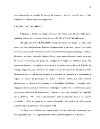 10



como responsável na obtenção do sucesso da empresa e isso só é possível com a visão

compartilhada sobre os objetivos da organização.


5 MODELOS CONCEITUAIS


       A pesquisa se baseou nos artigos publicados nas últimas duas décadas, sendo que o

modelo de alinhamento estratégico de base foi o de HENDERSON & VENKATRAMAN.

       HENDERSON & VENKATRAMAN (1993), elaboraram um modelo que tinha com

intuito integrar o planejamento da TI com o planejamento de negócios da empresa, englobando

processos, pessoas e infra-estrutura. O conceito de alinhamento estratégico é guiado por 2 pontos:

adequação estratégica e integração funcional. O conceito de adequação estratégica dita que a área

de TI deve ser dinâmica, para que possa se adequar às evoluções dos ambientes, sejam eles

externos ou internos. No ambiente de negócios, o domínio externo refere-se à definição da

estratégia empresarial, que é formulada em função do escopo do negócio, das decisões a respeito

das competências necessárias para distinguir a organização da concorrência, e das decisões a

respeito do modelo de governança. No entanto o domínio interno, fala sobre estrutura

administrativa, os desenhos dos processos e as habilidades individuais. O segundo ponto,

integração funcional, considera os resultados gerados pelas escolhas feitas no domínio do negócio

que afetam o ambiente de TI (infra-estrutura) e vice-versa (processos e pessoas). Esta é definida

por (LUFTMAN, 1996) como o relacionamento entre as diferentes funções do negócio

permitindo o fluxo da operação de maneira integrada, seja através da infra-estrutura

organizacional, seja por meio da infra-estrutura da TI.

       Com base nestes alinhamentos propostos pelos modelos tradicionais, observou-se que

muito pouco tem sido o foco no planejamento contínuo durante seu processo de definição.
 