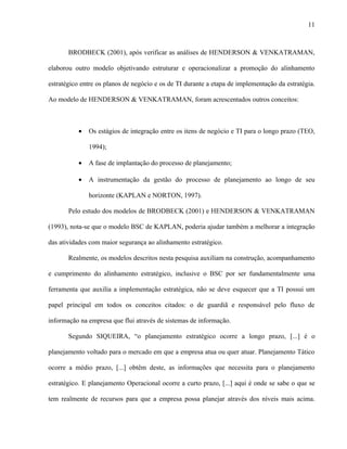 11



       BRODBECK (2001), após verificar as análises de HENDERSON & VENKATRAMAN,

elaborou outro modelo objetivando estruturar e operacionalizar a promoção do alinhamento

estratégico entre os planos de negócio e os de TI durante a etapa de implementação da estratégia.

Ao modelo de HENDERSON & VENKATRAMAN, foram acrescentados outros conceitos:



           •   Os estágios de integração entre os itens de negócio e TI para o longo prazo (TEO,

               1994);

           •   A fase de implantação do processo de planejamento;

           •   A instrumentação da gestão do processo de planejamento ao longo de seu

               horizonte (KAPLAN e NORTON, 1997).

       Pelo estudo dos modelos de BRODBECK (2001) e HENDERSON & VENKATRAMAN

(1993), nota-se que o modelo BSC de KAPLAN, poderia ajudar também a melhorar a integração

das atividades com maior segurança ao alinhamento estratégico.

       Realmente, os modelos descritos nesta pesquisa auxiliam na construção, acompanhamento

e cumprimento do alinhamento estratégico, inclusive o BSC por ser fundamentalmente uma

ferramenta que auxilia a implementação estratégica, não se deve esquecer que a TI possui um

papel principal em todos os conceitos citados: o de guardiã e responsável pelo fluxo de

informação na empresa que flui através de sistemas de informação.

       Segundo SIQUEIRA, “o planejamento estratégico ocorre a longo prazo, [...] é o

planejamento voltado para o mercado em que a empresa atua ou quer atuar. Planejamento Tático

ocorre a médio prazo, [...] obtêm deste, as informações que necessita para o planejamento

estratégico. E planejamento Operacional ocorre a curto prazo, [...] aqui é onde se sabe o que se

tem realmente de recursos para que a empresa possa planejar através dos níveis mais acima.
 