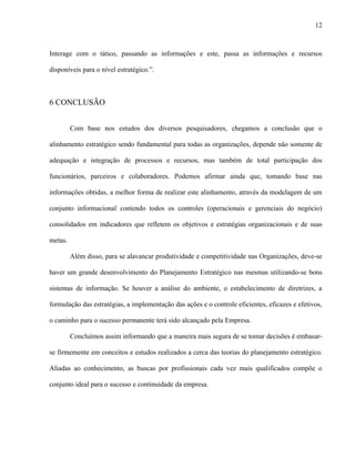 12



Interage com o tático, passando as informações e este, passa as informações e recursos

disponíveis para o nível estratégico.”.



6 CONCLUSÃO


         Com base nos estudos dos diversos pesquisadores, chegamos a conclusão que o

alinhamento estratégico sendo fundamental para todas as organizações, depende não somente de

adequação e integração de processos e recursos, mas também de total participação dos

funcionários, parceiros e colaboradores. Podemos afirmar ainda que, tomando base nas

informações obtidas, a melhor forma de realizar este alinhamento, através da modelagem de um

conjunto informacional contendo todos os controles (operacionais e gerenciais do negócio)

consolidados em indicadores que refletem os objetivos e estratégias organizacionais e de suas

metas.

         Além disso, para se alavancar produtividade e competitividade nas Organizações, deve-se

haver um grande desenvolvimento do Planejamento Estratégico nas mesmas utilizando-se bons

sistemas de informação. Se houver a análise do ambiente, o estabelecimento de diretrizes, a

formulação das estratégias, a implementação das ações e o controle eficientes, eficazes e efetivos,

o caminho para o sucesso permanente terá sido alcançado pela Empresa.

         Concluímos assim informando que a maneira mais segura de se tomar decisões é embasar-

se firmemente em conceitos e estudos realizados a cerca das teorias do planejamento estratégico.

Aliadas ao conhecimento, as buscas por profissionais cada vez mais qualificados compõe o

conjunto ideal para o sucesso e continuidade da empresa.
 