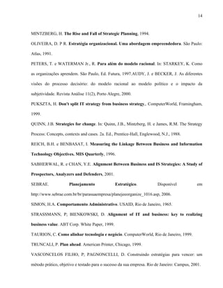 14



MINTZBERG, H. The Rise and Fall of Strategic Planning, 1994.

OLIVEIRA, D. P R. Estratégia organizacional. Uma abordagem empreendedora. São Paulo:

Atlas, 1991.

PETERS, T. e WATERMAN Jr., R. Para além do modelo racional. In: STARKEY, K. Como

as organizações aprendem. São Paulo, Ed. Futura, 1997.AUDY, J. e BECKER, J. As diferentes

visões do processo decisório: do modelo racional ao modelo político e o impacto da

subjetividade. Revista Análise 11(2), Porto Alegre, 2000.

PUKSZTA, H. Don't split IT strategy from business strategy,. ComputerWorld, Framingham,

1999.

QUINN, J.B. Strategies for change. In: Quinn, J.B., Mintzberg, H. e James, R.M. The Strategy

Process: Concepts, contexts and cases. 2a. Ed., Prentice-Hall, Englewood, N.J., 1988.

REICH, B.H. e BENBASAT, I. Measuring the Linkage Between Business and Information

Technology Objectives. MIS Quarterly, 1996.

SABHERWAL, R. e CHAN, Y.E. Alignment Between Business and IS Strategies: A Study of

Prospectors, Analyzers and Defenders, 2001.

SEBRAE.              Planejamento              Estratégico.            Disponível           em

http://www.sebrae.com.br/br/parasuaempresa/planejeeorganize_1016.asp, 2006.

SIMON, H.A. Comportamento Administrativo. USAID, Rio de Janeiro, 1965.

STRASSMANN, P; BIENKOWSKI, D. Alignment of IT and business: key to realizing

business value. ABT Corp. White Paper, 1999.

TAURION, C. Como alinhar tecnologia e negócio. ComputerWorld, Rio de Janeiro, 1999.

TRUNCALI, P. Plan ahead. American Printer, Chicago, 1999.

VASCONCELOS FILHO, P; PAGNONCELLI, D. Construindo estratégias para vencer: um

método prático, objetivo e testado para o sucesso da sua empresa. Rio de Janeiro: Campus, 2001.
 