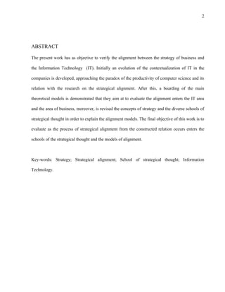 2




ABSTRACT

The present work has as objective to verify the alignment between the strategy of business and

the Information Technology (IT). Initially an evolution of the contextualization of IT in the

companies is developed, approaching the paradox of the productivity of computer science and its

relation with the research on the strategical alignment. After this, a boarding of the main

theoretical models is demonstrated that they aim at to evaluate the alignment enters the IT area

and the area of business, moreover, is revised the concepts of strategy and the diverse schools of

strategical thought in order to explain the alignment models. The final objective of this work is to

evaluate as the process of strategical alignment from the constructed relation occurs enters the

schools of the strategical thought and the models of alignment.



Key-words: Strategy; Strategical alignment; School of strategical thought; Information

Technology.
 