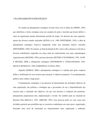 3




1 PLANEJAMENTO ESTRATÉGICO



       Os estudos de planejamento estratégico tiveram início com as idéias de (SIMON, 1965)

que identificou o termo estratégia como um conjunto de ações e decisões que devem definir o

rumo da organização durante determinado período de tempo. No decorrer dos anos seguintes,

apesar dos diversos estudos realizados (QUINN et al., 1988; MINTZBERG, 1991), a idéia de

planejamento estratégico tornou-se desgastada, tendo seus princípios básicos criticados

(MINTZBERG, 1994). No entanto, no final da década de 90, o tema volta a destacar-se devido as

diversas contribuições originadas em outras áreas de conhecimento, tais como, aprendizagem

organizacional (ARGYRIS, 1993), processo decisório (PETERS E WATERMAN, 1997; AUDY

E BECKER, 2000) e alinhamento estratégico (HENDERSON E VENKATRAMAN, 1993;

REICH E BENBASAT, 1996; SABHERWAL E CHAN, 2001).

       Segundo (SEBRAE, 2006) o planejamento estratégico é o método pelo qual a empresa

define a mobilização de seus recursos para alcançar os objetivos propostos. É um planejamento

global a curto, médio e longo prazo.

       O planejamento estratégico é um processo de determinação dos principais objetivos de

uma organização, das políticas e estratégias que a governarão, do uso e disponibilizarão dos

recursos para a realização dos objetivos, em que esse processo é composto por premissas,

planejamento propriamente dito, implementação e revisão. Ele também pode ser chamado de

Business Plan (BHALLA, 1987; ABRAMS, 1991). Esse processo pode ser visto como uma

atividade gerencial que possibilita que os executivos estabeleçam um rumo para a organização,

buscando certo nível de otimização no relacionamento entre organização e ambiente,
 