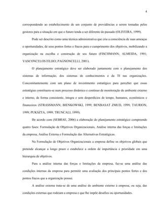 4



correspondendo ao estabelecimento de um conjunto de providências a serem tomadas pelos

gestores para a situação em que o futuro tenda a ser diferente do passado (OLIVEIRA, 1999).

       Pode ser descrito como uma técnica administrativa que cria a consciência de suas ameaças

e oportunidades, de seus pontos fortes e fracos para o cumprimento dos objetivos, mobilizando a

organização na escolha e construção de seu futuro (FISCHMANN; ALMEIDA, 1991;

VASCONCELOS FILHO; PAGNONCELLI, 2001).

       O planejamento estratégico deve ser elaborado juntamente com o planejamento dos

sistemas de informação, dos sistemas de conhecimentos e da TI nas organizações.

Concomitantemente com um plano de investimento estratégico para perceber que essas

estratégias constituem-se num processo dinâmico e contínuo de monitoração do ambiente externo

e interno, de forma consistente, íntegra e sem desperdícios de tempo, humanos, econômicos e

financeiros (STRASSMANN; BIENKOWSKI, 1999; BENBASAT ZMUD, 1999; TAURION,

1999; PUKSZTA, 1999; TRUNCALI, 1999).

       De acordo com (SEBRAE, 2006) a elaboração do planejamento estratégico compreende

quatro fases: Formulação de Objetivos Organizacionais, Análise interna das forças e limitações

da empresa, Análise Externa e Formulação das Alternativas Estratégicas.

       Na Formulação de Objetivos Organizacionais a empresa define os objetivos globais que

pretende alcançar a longo prazo e estabelece a ordem de importância e prioridade em uma

hierarquia de objetivos.

       Para a análise interna das forças e limitações da empresa, faz-se uma análise das

condições internas da empresa para permitir uma avaliação dos principais pontos fortes e dos

pontos fracos que a organização possui.

       A análise externa trata-se de uma análise do ambiente externo à empresa, ou seja, das

condições externas que rodeiam a empresa e que lhe impõe desafios ou oportunidades.
 